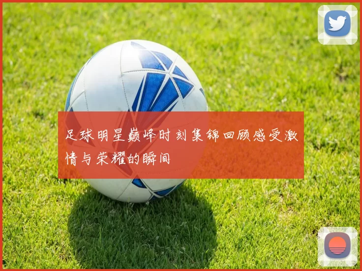 足球明星巅峰时刻集锦回顾感受激情与荣耀的瞬间