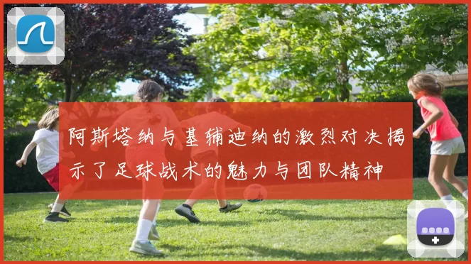 阿斯塔纳与基辅迪纳的激烈对决揭示了足球战术的魅力与团队精神