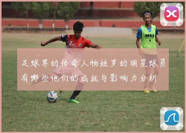 足球界的传奇人物姓罗的明星球员有哪些他们的成就与影响力分析