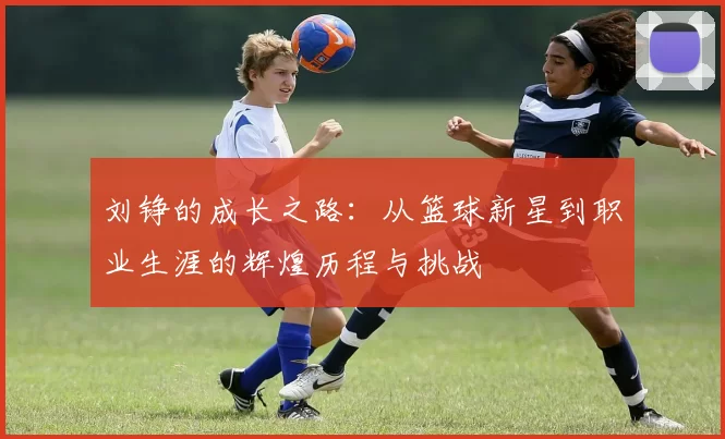 刘铮的成长之路：从篮球新星到职业生涯的辉煌历程与挑战