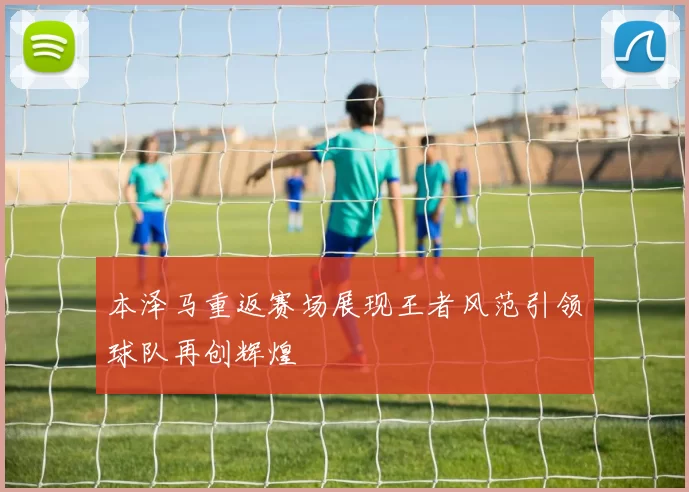 本泽马重返赛场展现王者风范引领球队再创辉煌