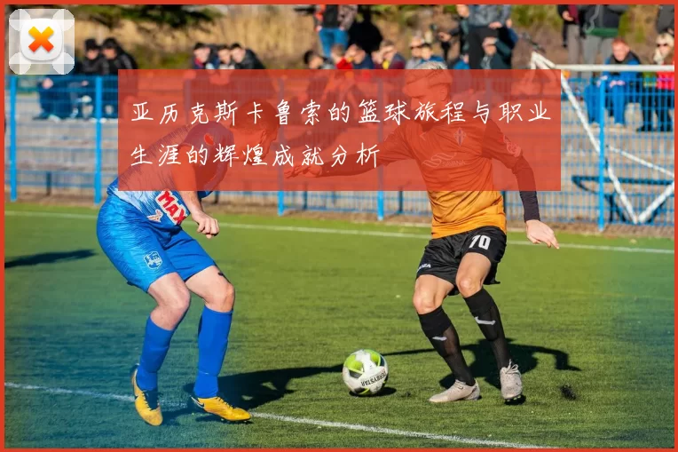 亚历克斯卡鲁索的篮球旅程与职业生涯的辉煌成就分析