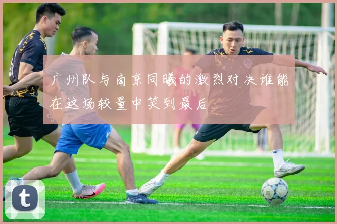广州队与南京同曦的激烈对决谁能在这场较量中笑到最后