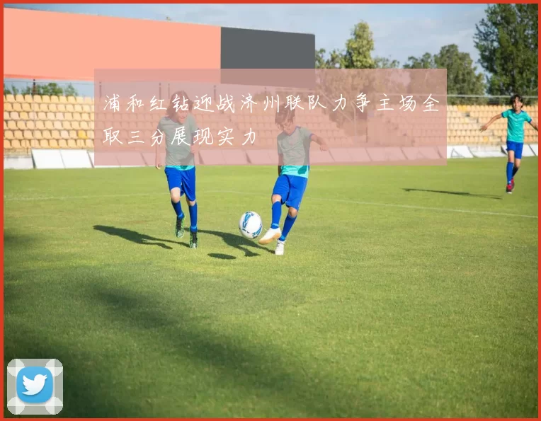 浦和红钻迎战济州联队力争主场全取三分展现实力