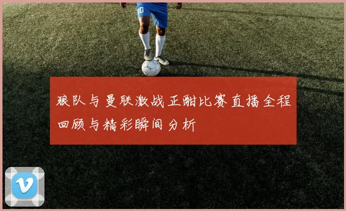 狼队与曼联激战正酣比赛直播全程回顾与精彩瞬间分析