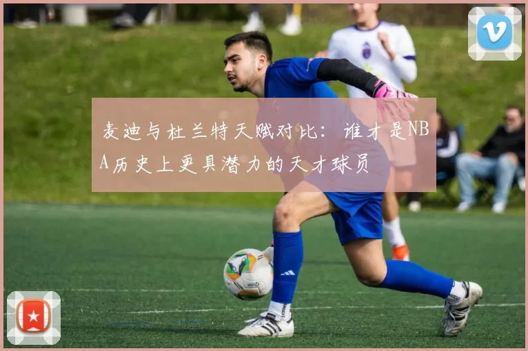 麦迪与杜兰特天赋对比：谁才是NBA历史上更具潜力的天才球员