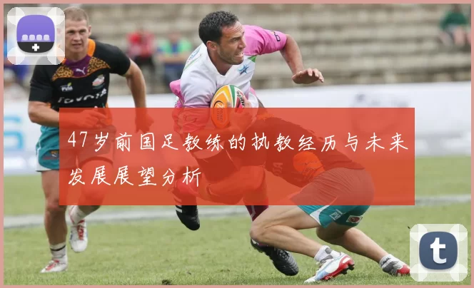 47岁前国足教练的执教经历与未来发展展望分析