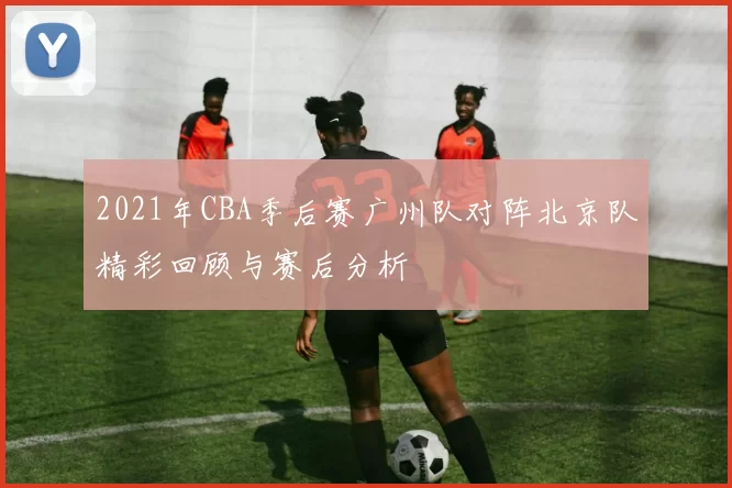2021年CBA季后赛广州队对阵北京队精彩回顾与赛后分析