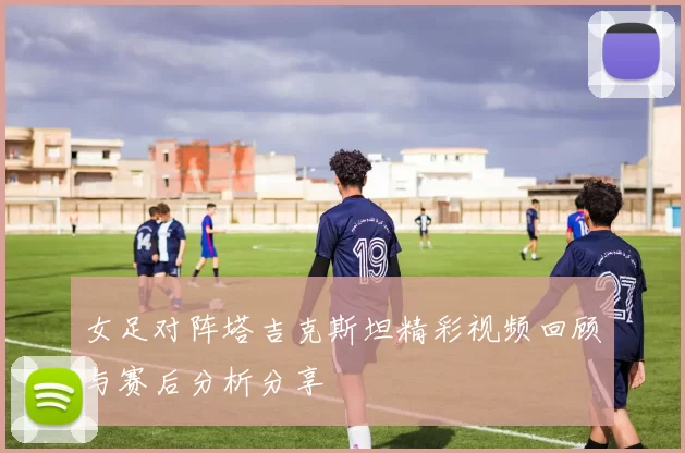女足对阵塔吉克斯坦精彩视频回顾与赛后分析分享